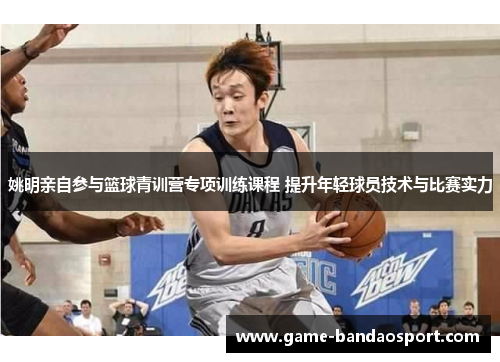 姚明亲自参与篮球青训营专项训练课程 提升年轻球员技术与比赛实力