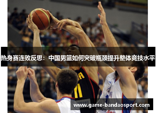 热身赛连败反思:中国男篮如何突破瓶颈提升整体竞技水平 热身赛连败反思:中国男篮如何突破瓶颈提升整体竞技水平