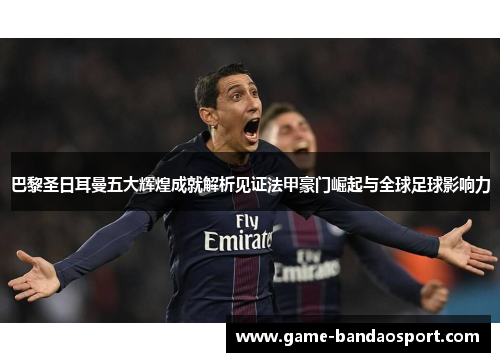 巴黎圣日耳曼五大辉煌成就解析见证法甲豪门崛起与全球足球影响力