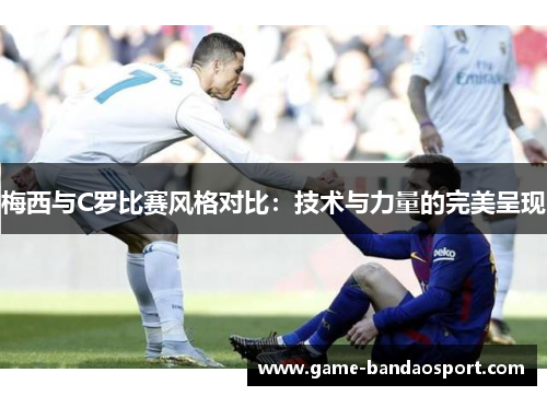 梅西与C罗比赛风格对比：技术与力量的完美呈现