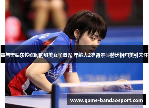 曾与樊振东传绯闻的甜美女子曝光 年龄大2岁背景显赫长相甜美引关注