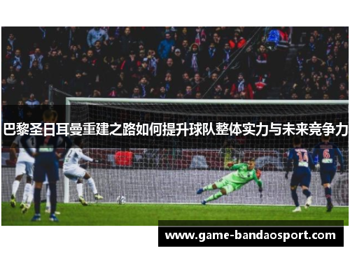 巴黎圣日耳曼重建之路如何提升球队整体实力与未来竞争力