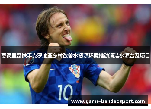 莫德里奇携手克罗地亚乡村改善水资源环境推动清洁水源普及项目