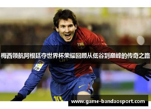 梅西领航阿根廷夺世界杯荣耀回顾从低谷到巅峰的传奇之路