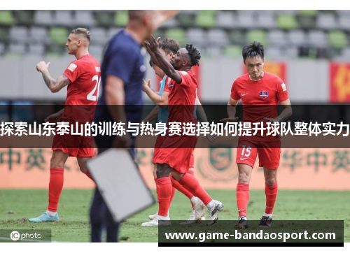 探索山东泰山的训练与热身赛选择如何提升球队整体实力