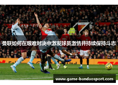 曼联如何在艰难对决中激发球员激情并持续保持斗志