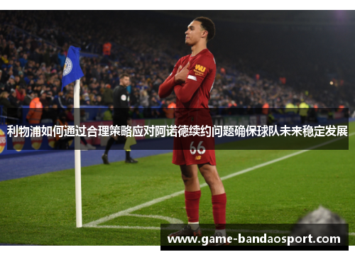 利物浦如何通过合理策略应对阿诺德续约问题确保球队未来稳定发展