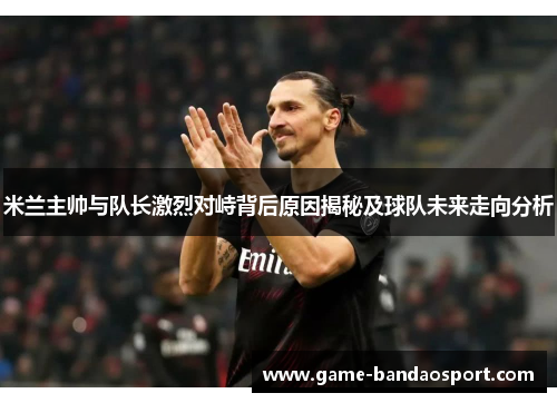 米兰主帅与队长激烈对峙背后原因揭秘及球队未来走向分析