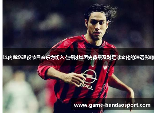 以内斯塔退役节目音乐为切入点探讨其历史背景及对足球文化的深远影响