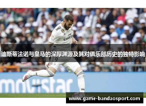 迪斯蒂法诺与皇马的深厚渊源及其对俱乐部历史的独特影响