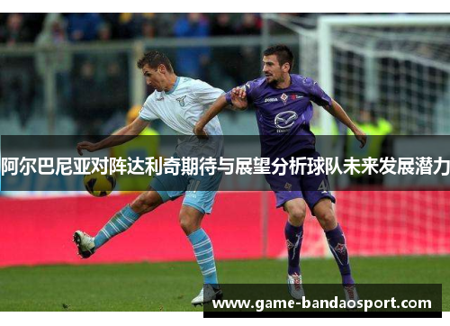 阿尔巴尼亚对阵达利奇期待与展望分析球队未来发展潜力 阿尔巴尼亚对阵达利奇期待与展望分析球队未来发展潜力