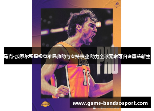 马克·加索尔积极投身难民救助与支持事业 助力全球无家可归者重获新生