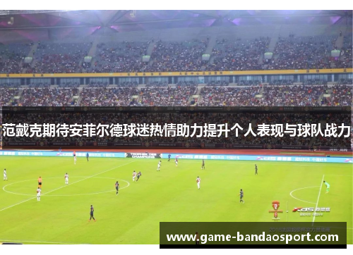 范戴克期待安菲尔德球迷热情助力提升个人表现与球队战力 范戴克期待安菲尔德球迷热情助力提升个人表现与球队战力
