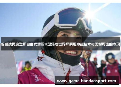 谷爱凌再度登顶自由式滑雪U型场地世界杯展现卓越技术与无懈可击的表现