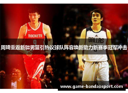 周琦重返新疆男篮引热议球队阵容焕新助力新赛季冠军冲击