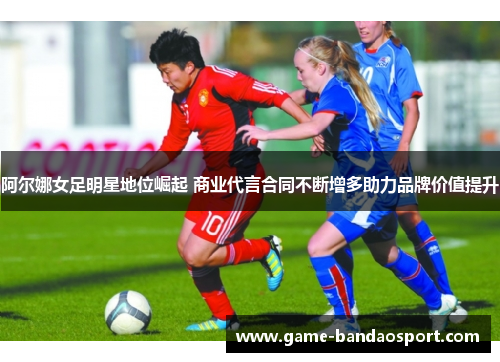 阿尔娜女足明星地位崛起 商业代言合同不断增多助力品牌价值提升